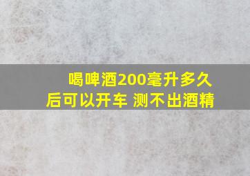 喝啤酒200毫升多久后可以开车 测不出酒精